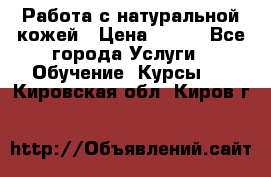 Работа с натуральной кожей › Цена ­ 500 - Все города Услуги » Обучение. Курсы   . Кировская обл.,Киров г.